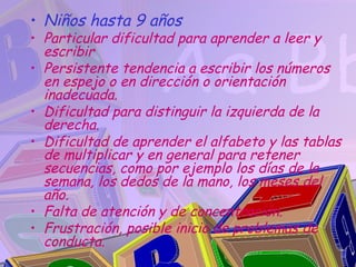 • Niños hasta 9 años
• Particular dificultad para aprender a leer y
  escribir
• Persistente tendencia a escribir los números
  en espejo o en dirección o orientación
  inadecuada.
• Dificultad para distinguir la izquierda de la
  derecha.
• Dificultad de aprender el alfabeto y las tablas
  de multiplicar y en general para retener
  secuencias, como por ejemplo los días de la
  semana, los dedos de la mano, los meses del
  año.
• Falta de atención y de concentración.
• Frustración, posible inicio de problemas de
  conducta.
 