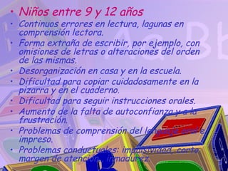 • Niños entre 9 y 12 años
• Continuos errores en lectura, lagunas en
  comprensión lectora.
• Forma extraña de escribir, por ejemplo, con
  omisiones de letras o alteraciones del orden
  de las mismas.
• Desorganización en casa y en la escuela.
• Dificultad para copiar cuidadosamente en la
  pizarra y en el cuaderno.
• Dificultad para seguir instrucciones orales.
• Aumento de la falta de autoconfianza y a la
  frustración.
• Problemas de comprensión del lenguaje oral e
  impreso.
• Problemas conductuales: impulsividad, corto
  margen de atención , inmadurez.
 