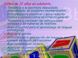 Niños de 12 años en adelante.
• Tendencia a la escritura descuidada,
  desordenada, en ocasiones incomprensible.
• Dificultad para planificar y para redactar
  relatos y composiciones escritas en general.
• Tendencia a confundir las instrucciones
  verbales y los números de teléfono.
• Gran dificultad para el aprendizaje de lenguas
  extranjeras.
• Baja auto-estima
• Dificultad en la percepción del lenguaje, por
  ejemplo en seguir instrucciones .
• Baja comprensión lectora.
• Aparición de conductas disruptivas o de
  inhibición progresiva. A veces, depresión.
• Aversión a la lectura y la escritura.
 