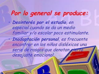 Por lo general se produce:
• Desinterés por el estudio, en
  especial cuando se da un medio
  familiar y/o escolar poco estimulante.
• Inadaptación personal, es frecuente
  encontrar en los niños disléxicos una
  serie de rasgos que denotan cierto
  desajuste emocional.
 