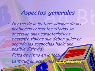 Aspectos generales
• Dentro de la lectura, además de los
  problemas concretos citados se
  observan unas características
  bastante típicas que deben guiar en
  seguida las sospechas hacia una
  posible dislexia.
• Falta de ritmo en la lectura
• Lentitud en ocasiones exasperantes
 