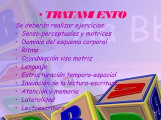 • TRATAM ENTO
                I
Se deberán realizar ejercicios:
• Senso-perceptuales y motrices
• Dominio del esquema corporal
• Ritmo
• Coordinación viso motriz
• Lenguaje
• Estructuración temporo-espacial
• Iniciación de la lectura-escritura
• Atención y memoria
• Lateralidad
• Lectoescritura
 