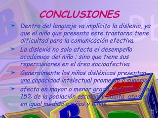 CONCLUSIONES
Dentro del lenguaje va implícito la dislexia, ya
que el niño que presenta este trastorno tiene
dificultad para la comunicación efectiva.
La dislexia no solo afecta el desempeño
académico del niño ; sino que tiene sus
repercusiones en el área socioafectiva.
Generalmente los niños disléxicos presentan
una capacidad intelectual promedio o superior.
afecta en mayor o menor grado a un 10% o un
15% de la población escolar y adulta, afecta
en igual medida a niños y niñas.
 