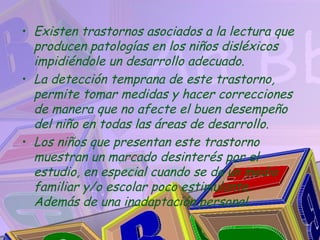• Existen trastornos asociados a la lectura que
  producen patologías en los niños disléxicos
  impidiéndole un desarrollo adecuado.
• La detección temprana de este trastorno,
  permite tomar medidas y hacer correcciones
  de manera que no afecte el buen desempeño
  del niño en todas las áreas de desarrollo.
• Los niños que presentan este trastorno
  muestran un marcado desinterés por el
  estudio, en especial cuando se da un medio
  familiar y/o escolar poco estimulante.
  Además de una inadaptación personal.
 