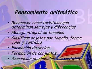 Pensamiento aritmético
• Reconocer características que
  determinan semejas y diferencias
• Manejo integral de tamaños
• Clasificar objetos por tamaño, forma,
  color y cantidad
• Formación de series
• Formación de conjuntos
• Asociación de símbolos a la cantidad
 