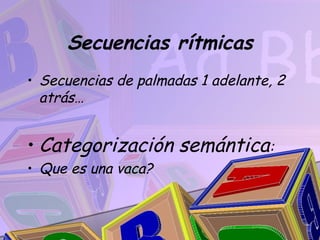 Secuencias rítmicas
• Secuencias de palmadas 1 adelante, 2
  atrás…


• Categorización semántica:
• Que es una vaca?
 