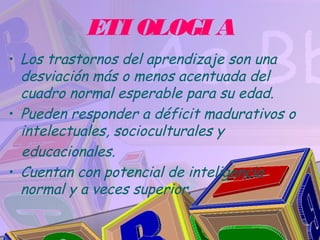 ETI OLOGI A
• Los trastornos del aprendizaje son una
  desviación más o menos acentuada del
  cuadro normal esperable para su edad.
• Pueden responder a déficit madurativos o
  intelectuales, socioculturales y
  educacionales.
• Cuentan con potencial de inteligencia
  normal y a veces superior.
 
