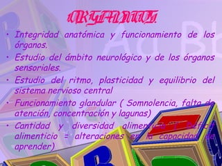 ORGA IC
                  N OS.
• Integridad anatómica y funcionamiento de los
  órganos.
• Estudio del ámbito neurológico y de los órganos
  sensoriales.
• Estudio del ritmo, plasticidad y equilibrio del
  sistema nervioso central
• Funcionamiento glandular ( Somnolencia, falta de
  atención, concentración y lagunas)
• Cantidad y diversidad alimenticia ( Déficit
  alimenticio = alteraciones en la capacidad de
  aprender)
 