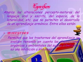 Específicos
Abarca las alteraciones percepto-motoras del
 lenguaje oral y escrito, del espacio, de la
 lateralidad, etc. que no permiten el desarrollo
 de un aprendizaje armónico. Entre ellos están:

• P ICO GENO S
   S
  Permiten que los trastornos del aprendizaje se
     evalúen teniendo en cuenta las disposiciones
     orgánicas y ambientales del sujeto ( Definir si
     es una inhibición o síntoma).
 