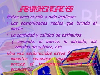 A BIE TA S
      M N LE
Estos para el niño o niña implican:
• Las posibilidades reales que brinda el
  medio
• La cantidad y calidad de estímulos
   ( vivienda, el barrio, la escuela, los
    canales de cultura, etc.
Una vez esclarecidos estos factores si el
  maestro reconoce alguno en forma
  precoz el tratamiento tendrá buen
  pronóstico.
 