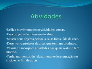 •Utilize movimento entre atividades curtas.
•Faça projetos de interesse do aluno.
•Mostre seus objetos pessoais, suas fotos, fale de você.
•Desenvolva projetos de artes que tenham produtos.
•Valorize e incorpore atividades nas quais o aluno tem
sucesso.
•Tenha momentos de relaxamento e descontração no
inicio e no fim de aulas
 