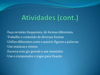 •Faça revisões frequentes, de formas diferentes.
•Trabalhe o conteúdo de diversas formas
•Utilize diferentes cores e associe figuras a palavras
•Use músicas e ritmos
•Escreva com giz grande e use massinha
•Use o computador e jogos para fixação
 