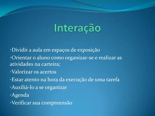 •Dividir a aula em espaços de exposição
•Orientar o aluno como organizar-se e realizar as
atividades na carteira;
•Valorizar os acertos
•Estar atento na hora da execução de uma tarefa
•Auxiliá-lo a se organizar
•Agenda
•Verificar sua compreensão
 