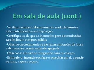 •Verifique sempre e discretamente se ele demonstra
estar entendendo a sua exposição
•Certifique-se de que as instruções para determinadas
tarefas foram compreendidas
•Observe discretamente se ele fez as anotações da lousa
e de maneira correta antes de apagá-la
•Observe se ele está se integrando com os colegas
•Estimule-o, incentive-o, faça-o acreditar em si, a sentir-
se forte, capaz e seguro
 