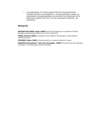 • Los especialistas en Dislexia podrá intervenir terapéuticamente
mediante técnicas neurocognitivas y neuroemocionales, desde una
comprensión neuropsicogenética, que permitirá la comprensión de la
disfunción cognitiva del niño y de sus conductas de defensa y de
frustración.
Bibliografía:
ARTIGAS PALLARES, Josep (2000) Disfunción Cognitiva en la Dislexia. Revista
Española de Neurología Clínica. Vol 1 N° 01 Pág 0115
HABIB, Michael (2004) La Dislexia a libro abierto. Montevideo. Prensa Médica
Latinoamericana
LÔFGREN, Nisser (2001) Asesoramiento en casos de Dislexia. Suecia
DISLEXIA International Tools and Tecnologies (2002) Traumatismos del Lenguaje:
La Dislexia y el desarraigo cultural. Bruselas.
 
