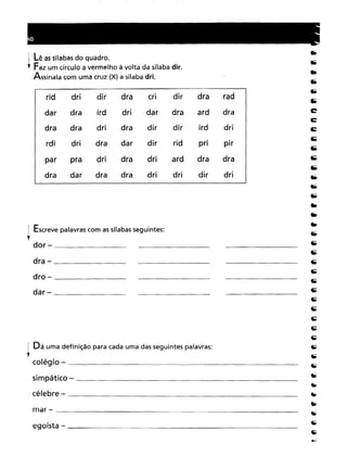 ~ Lê as sílabas do quadro.
, Faz um círculo a vermelho à volta da sílaba dir.Assinala com uma cruz (X) a sílaba dri.
rid
dridirdraCridirdraraddrairddridardraarddradradridradirdirirddridridradardirridpripirpradridradriarddradradardradradridridirdri
! Escreve palavras com as sílabas seguintes:
l
dor - _
dra - _
dro - _
dar - _
1 Dá uma definição para cada uma das seguintes palavras:
l
colégio - _
simpático - _
célebre - _
mar - _
egoísta - _
 