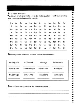 ! Descobre palavras ordenando as sílabas. Escreve-as correctamente.
y
! Lê as sílabas do quadro.
, Coloca um círculo a vermelho à volta das sílabas que têm o som fr e um círculo a
azul à volta das sílabas que têm o som tr.
fra torfirtrefroturtrifarfrutarferfrotrefortrutrafurterfritarforfretrutrotirfratorfrutrefrutrafrifarturfroterfirturfroforterfratrafertrofortrefartortrafrefirtrufriturtirfertarfrufartriturfrotrefirtorfratrufortarfriterfurtratruforfretirfarfritrafrutrefurtorfratirtroferfreturfraterfortrifrufirterfrotri
ta/bor/le/boli/nha/galho/ver/meta/tar/ga/ru
! Constrói frases usando algumas das palavras anteriores.
y
vel/to/au/mó
bu/do/re/ça
ta/dor/com/pu
a/ni/jo/nha
nei/di/jar/ro
vi/te/são/le
fu/me/per
ble/ma/pro
 