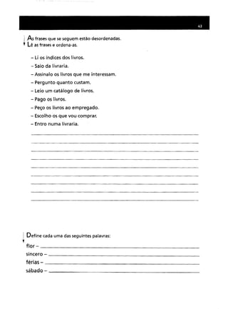 i As frases que se seguem estão desordenadas.
t Lê as frases e ordena-as.
- Li os índices dos livros.
- Saio da livraria.
- Assinalo os livros que me interessam.
- Pergunto quanto custam.
- Leio um catálogo de livros.
- Pago os livros.
- Peço os livros ao empregado.
- Escolho os que vou comprar.
- Entro numa livraria.
1 Define cada uma das seguintes palavras:
,flor - _
sincero - _
férias - _
sábado - _
 