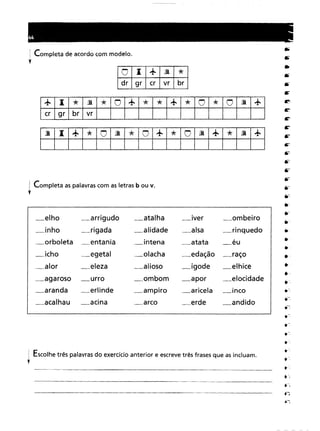 ~ Completa de acordo com modelo.
,
o -+lD."*.I.
dr
grcrvrbr
+ -"*lD."*O+"*"*+"*O"*OlD.+
cr
grbrvr
lD.
-+"*OlD."*O+"*OlD.-+-'*lD.-+-
: Completa as palavras com as letras b ou v.
•
_elho _arrigudo_atalha_Iver_ombeiro_rigada_alidade_alsa_rinquedo_entania_intena_atata_éu_egetal_olacha_edação_raço_eleza_alioso_igode_elhice_urro_ombom_apor_elocidade_erlinde_ampiro_aricela_inco_acina_arco_erde_andido
: Escolhe três palavras do exercício anterior e escrevetrês frases que as incluam .
•
 