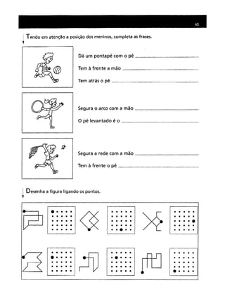 I Tendo em atenção a posição dos meninos, completa as frases.
~
Dá um pontapé com o pé _
Tem à frente a mão _
Tem atrás o pé _
Segura o arco com a mão _
o pé levantado é o _
Segura a rede com a mão _
Tem à frente o pé _
Desenha a figura ligando os pontos.
t
~
•••••
~
•••••
n••••••••• ••••• ••••••••• ••••• ••••••••• ••••• ••••••••• ••••• ••••• •••••
r:fD
••••• ••••••••• •••••
[fLJ
•
•••••••• ••••• ••••••••• ••••• ••••••••• ••••• •••••
 