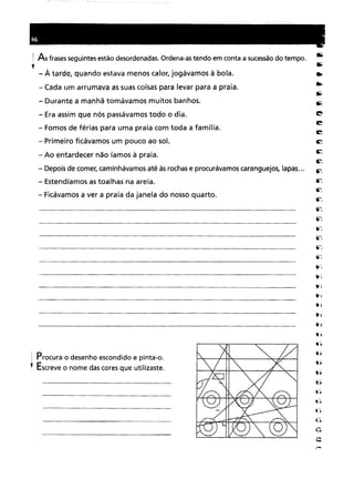 j As frases seguintes estão desordenadas. Ordena-as tendo em conta a sucessão do tempo .
•
- À tarde, quando estava menos calor, jogávamos à bola.
- Cada um arrumava as suas coisas para levar para a praia.
- Durante a manhã tomávamos muitos banhos.
- Era assim que nós passávamos todo o dia.
- Fomos de férias para uma praia com toda a família.
- Primeiro ficávamos um pouco ao sol.
- Ao entardecer não íamos à praia.
- Depois de comer, caminhávamos até às rochas e procurávamos caranguejos, lapas...
- Estendíamos as toalhas na areia.
- Ficávamos a ver a praia da janela do nosso quarto.
1 Procura o desenho escondido e pinta-o.
, Escreve o nome das cores que utilizaste.
 