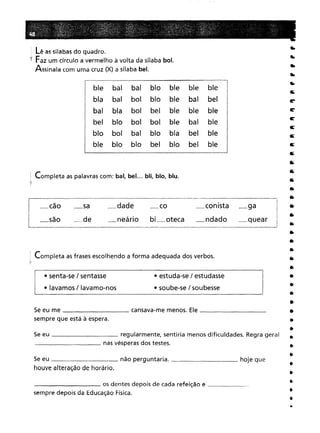 Completa as frases escolhendo a forma adequada dos verbos.
! Completa as palavras com: bal, bel. .. bli, blo, blu.
'");
---- os dentes depois de cada refeição e _
sempre depois da Educação Física.
Se eu me cansava-me menos. Ele _
sempre que está à espera.
••
••
•
••
••
ti;
r
ti:'
r
E'
E'
E'
ti;
a;
&
&
•
•
•
•
•
•
•
•
•
•
•
•
•
•
•
•
•
•
•
•
•
•
•
•
•
• estuda-se / estudasse
• soube-se / soubesse
_conista _ga
_ndado _quear I____________________________ .-J
_dade _co
_neário bi_oteca
ble balbalbloblebleblebalboibloblebalbelblaboibelblebleblebloboiboiblebalbleboibalbloblabelblebloblobelblobelble
_de
_sa
• senta-se / sentasse
• lavamos / lavamo-nos
Se eu regularmente, sentiria menos dificuldades. Regra geral
__________ nas vésperas dos testes.
Se eu não perguntaria. hoje que
houve alteração de horário.
Lê as sílabas do quadro.
'f Faz um círculo a vermelho à volta da sílaba boI.
Assinala com uma cruz (X) a sílaba bel.
l_cão
I _
I _saoí
I.
...
 