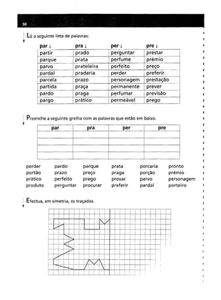 Lê a seguinte lista de palavras:
par i pra i per i pre i
partir pradoperguntarprestarprataperfumeprémioprateleiraperfeitopreçopradariaperderpreferirprazopersonagemprestaçãopraçapermanentepreverpragaperfumar
. -
prevlsao práticopermeávelprego
Preenchea seguinte grelha com aspalavrasque estãoem baixo.
par pra per pre
perder pardoparqueprataporcariaprontoprazopreçopragaporçãoprémioperfeitopregoprovarparvopersonagemperguntarprocurarpreferirpardalporteiro
Efectua, em simetria, ostraçados.
Tl
 