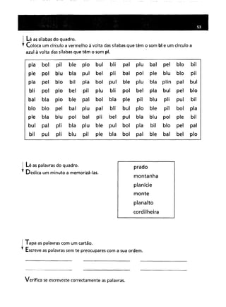I lê as sílabas do quadro.
; Coloca um círculo a vermelho à volta das sílabas que têm o som bl e um círculo a
azul à volta das sílabas que têm o som pl.
pia boipilblepiobulblipaiplubalpelblobilpolblublapulbelplibalpolpieblublopilpelblobilpiaboipulbleplublaplinpaibulpolpiobelpilplublipolbelpiabulpelbloblapioblepaiboiblapiepilbluplipulbilblopelbalplupaiblibulpioblepilboipiablablupolbalplibelpulblablupolpiebilpaipliblaplublepulboipiabilblopelpaipulpliblupilpieblaboipaiblebalbelpio
i Lê as palavras do quadro.
,. Dedica um minuto a memorizá-Ias.
prado
montanha
planície
monte
planalto
cordilheira
I Tapa as palavras com um cartão.
,. Escreve as palavras sem te preocupares com a sua ordem.
Verifica se escreveste correctamente as palavras.
 