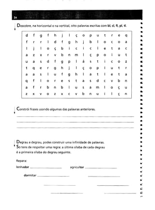 Constrói frases usando algumas das palavras anteriores.
! Descobre, na horizontal e na vertical, oito palavras escritas com bl, d, fi, pl, ti.
l
1 Degrau a degrau, podes construir uma infinidade de palavras.
.• Só tens de respeitar uma regra: a última sílaba de cada degrau
é a primeira sílaba do degrau seguinte.
••
•
•
•
•
•
c:
c:
c
•
•
5
••
••
••
••
•
•
••
••
••
••
•
•
•
•
•
•
••
•
•
.~..-:-
.;;:
~
agricultor _
d f9fhjIçOPutreqrrIdf9hJ
bIocoajIoçbICICIetaczxrvbnmIçpoIUtasdf9PIástICozqer9hJ
IçoPIutrasIuf9hIatIetafIorestasdcvbnfrbnbIusamIoçuxvozxcvbnuIIçn
dormitar _
Repara:
lenhador _
 