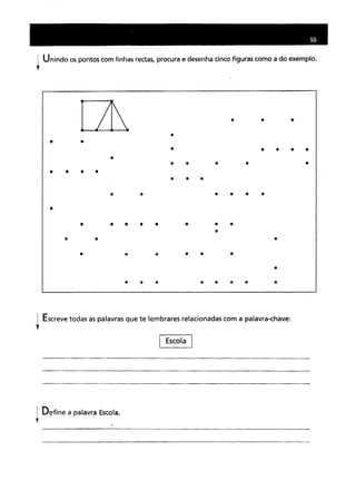 Unindo os pontos com linhas rectas, procura e desenha cinco figuras como a do exemplo.
Escreve todas as palavras que te lembrares relacionadas com a palavra-chave:
t
I Escola I
I Define a palavra Escola.
l
 