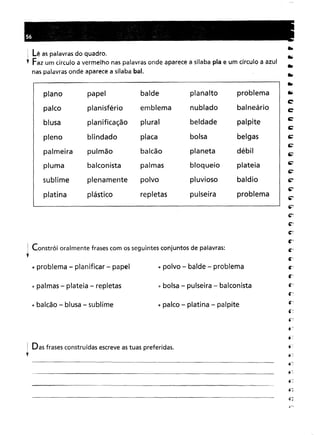 Das frases construídas escreve as tuas preferidas.
i Constrói oralmente frases com os seguintes conjuntos de palavras:
;
~problema - planificar - papel ti polvo - balde - problema
~ Lê as palavras do quadro.
l Faz um círculo a vermelho nas palavras onde aparece a sílaba pia e um círculo a azul
nas palavras onde aparece a sílaba bal.
" bolsa - pulseira - balconista
• palco - platina - palpite
plano papelbaldeplanaltoproblemaplanisférioemblemanubladobalneárioplanificaçãopluralbeldadepalpiteblindadoplacabolsabelgaspulmãobalcãoplanetadébilbalconistapalmasbloqueioplateiaplenamentepolvopluviosobaldioplásticorepletaspulseiraproblema
~palmas - plateia - repletas
",balcão - blusa - sublime
(7;..
 