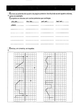 I Escreve as palavras do quadro da página anterior distribuindo-as em quatro colunas,
•. como no exemplo.
Completa as colunas com outras palavras que conheças.
pia, pIe...
plano
bla. bleo.. pai, peL .. bal, bel.o.
! Efectua, em simetria, os traçados .
••
/
./
"
./
/
/
I
/
I
/
1/
I.

 