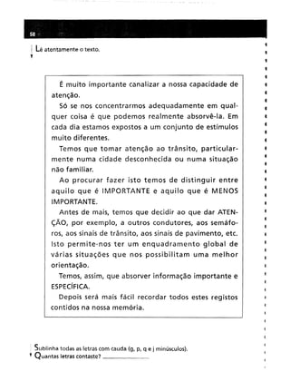 i Lê atentamente o texto.
y
É muito importante canalizar a nossa capacidade de
atenção.
Só se nos concentrarmos adequadamente em qual-
quer coisa é que podemos realmente absorvê-Ia. Em
cada dia estamos expostos a um conjunto de estímulos
muito diferentes.
Temos que tomar atenção ao trânsito, particular-
mente numa cidade desconhecida ou numa situação
não familiar.
Ao procurar fazer isto temos de distinguir entre
aquilo que é IMPORTANTE e aquilo que é MENOS
IMPORTANTE.
Antes de mais, temos que decidir ao que dar ATEN-
çÃO, por exemplo, a outros condutores, aos semáfo-
ros, aos sinais de trânsito, aos sinais de pavimento, etc.
Isto permite-nos ter um enquadramento global de
várias situações que nos possibilitam uma melhor
orientação.
Temos, assim, que absorver informação importante e
ESPECíFICA.
Depois será mais fácil recordar todos estes registos
contidos na nossa memória.
: Sublinha todas as letras com cauda (g, p, q e j minúsculos).
t Quantas letras contaste? _
•
•
•
,
•
,
•
,
•
•
,
•
•
,
•
•
•
•
•
•
•
•
•
•
•
•
•
4
4
•
•
 