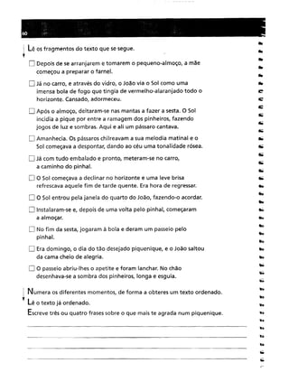 I Lê os fragmentos do texto que se segue.
,o Depois de se arranjarem e tomarem o pequeno-almoço, a mãe
começou a preparar o farnel.
O Já no carro, e através do vidro, o João via o Sol como uma
imensa bola de fogo que tingia de vermelho-alaranjado todo o
horizonte. Cansado, adormeceu.
o Após o almoço, deitaram-se nas mantas a fazer a sesta. O Sol
incidia a pique por entre a ramagem dos pinheiros, fazendo
jogos de luz e sombras. Aqui e ali um pássaro cantava.
O Amanhecia. Os pássaros chilreavam a sua melodia matinal e o
Sol começava a despontar, dando ao céu uma tonalidade rósea.
O Já com tudo embalado e pronto, meteram-se no carro,
a caminho do pinhal.
D O Sol começava a declinar no horizonte e uma leve brisa
refrescava aquele fim de tarde quente. Era hora de regressar.
o O Sol entrou pela janela do quarto do João, fazendo-o acordar.
O Instalaram-se e, depois de uma volta pelo pinhal, começaram
a almoçar.
D No fim da sesta, jogaram à bola e deram um passeio pelo
pinhal.
O Era domingo, o dia do tão desejado piquenique, e o João saltou
da cama cheio de alegria.
D O passeio abriu-lhes o apetite e foram lanchar. No chão
desenhava-se a sombra dos pinheiros, longa e esguia .
. Numera os diferentes momentos, de forma a obteres um texto ordenado.
, LA ., d de o texto Ja or ena o.
Escreve três ou quatro frases sobre o que mais te agrada num piquenique.
 