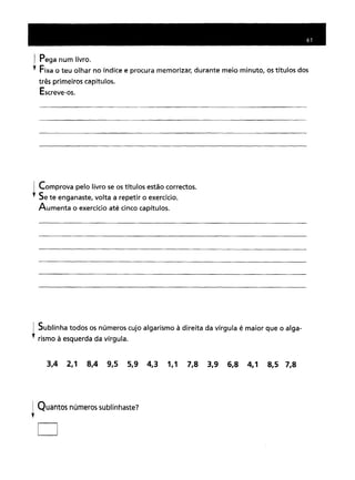 I Pega num livro .
•. Fixa o teu olhar no índice e procura memorizar, durante meio minuto, os títulos dos
três primeiros capítulos.
Escreve-os.
1 Comprova pelo livro se os títulos estão correctos .
•. Se te enganaste, volta a repetir o exercício.
Aumenta o exercício até cinco capítulos.
i Sublinha todos os números cujo algarismo à direita da vírgula é maior que o alga-
•. rismo à esquerda da vírgula.
3,4 2,1 8,4 9,5 5,9 4,3 1,1 7,8 3,9 6,8 4,1 8,5 7,8
I Quantos números sublinhaste?
,
[]
 