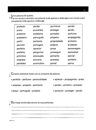 j Lê as palavras do quadro.
t Faz um círculo a vermelho nas palavras onde aparece a sílaba pro e um círculo a azul
nas palavras onde aparece a sílaba per.
produto perderpormenorpardalprovérbioprotegerperdizproblemaportadorperfumeportuguêsprojectopropagandaportantopropriedadeprimeiroportagempróprioprotestarapreciarprosapersonagemperguntarprosseguiraproveitarprecauçãoportantoparcialporcariaprocessoporteiroprontuárioportalperna
~ Constrói oralmente frases com os conjuntos de palavras.
t
• perfeito - perfume - personalidade • apreciar - propaganda - prato
• empresa - projecto - pormenor
• preço - português - produto
• perder - primeiro - processo
• portanto - proteger - perdiz
j Das frases construídas escreve as tuas preferidas.
,
CRP2DISL~03
 