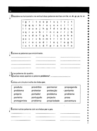 1 Descobre na horizontal e na vertical doze palavras escritas com br, cr, dr, gr, pr, tr, vr.
"
I 9 rItooPIuçIvJtPqqrbraçoxCIIriouejhgfdsadça ravbrIncarrjb sdofghjIçaoha crvbnmtrIntaI rocodIIoçIoghUtrêsdfPratofo
! Escreve as palavras que encontraste.
,
 Lê as palavras do quadro.
, Quantas vezes aparece a palavra problema? _
Coloca um círculo à volta da sílaba por.
produto provérbiopormenorpropagandaprotestarprotecção"portanto,portadorproblemaproblemaportuguêsprojectoprosaproblemapropriedadeporventura
Escreve outras palavras com as sílabas por e pro.
 
