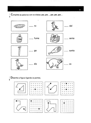 Completa as palavras com as sílabas: pra, pre ..., par, per, por ...
__ to
__ fume
_90
__ diz
_dai
__ sente
__ sunto
__ co
Desenha a figura ligando os pontos.
t
• •••••
••••••
• •••••
··e···
• •••••
• •••••
••••••
• •••••
• •••••
. . .
····e·
• •••••
••••••
• •••••
• •••••
••••••
••••••
••••••
••••••
••••••
••••••
••••••
• •••••
......
 