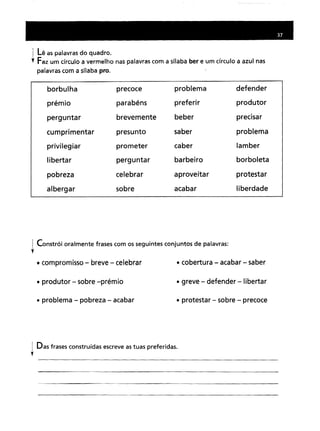 1 Lê as palavras do quadro.
t Faz um círculo a vermelho nas palavras com a sílaba ber e um círculo a azul nas
palavras com a sílaba pro.
borbulha precoceproblemadefenderparabénspreferirprodutorbrevementebeberprecisarpresuntosaberproblemaprometercaberlamberperguntarbarbeiroborboletacelebraraproveitarprotestarsobreacabarliberdade
! Constrói oralmente frases com os seguintes conjuntos de palavras:
,
• compromisso- breve - celebrar
• produtor - sobre -prémio
• problema - pobreza - acabar
• cobertura - acabar- saber
• greve - defender -libertar
• protestar - sobre - precoce
I Das frases construídas escreve as tuas preferidas.
,
 