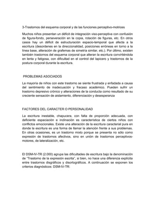 3-Trastornos del esquema corporal y de las funciones perceptivo-motrices
Muchos niños presentan un déficit de integración viso-perceptiva con confusión
de figura-fondo, perseveración en la copia, rotación de figuras, etc. En otros
casos hay un déficit de estructuración espacio-temporal que afecta a la
escritura (desordenes en la direccionalidad, posiciones erróneas en torno a la
línea base, alteración de grafemas de simetría similar, etc.). Por último, existen
también trastornos del esquema corporal que alteran la escritura convirtiéndola
en lenta y fatigosa, con dificultad en el control del lapicero y trastornos de la
postura corporal durante la escritura.
PROBLEMAS ASOCIADOS
La mayoría de niños con este trastorno se siente frustrada y enfadada a causa
del sentimiento de inadecuación y fracaso académico. Pueden sufrir un
trastorno depresivo crónico y alteraciones de la conducta como resultado de su
creciente sensación de aislamiento, diferenciación y desesperanza
FACTORES DEL CARACTER O PERSONALIDAD
La escritura inestable, chapucera, con falta de proporción adecuada, con
deficiente espaciación e inclinación es característica de ciertos niños con
conflictos emocionales. Existe una alteración de la escritura caracterial pura en
donde la escritura es una forma de llamar la atención frente a sus problemas.
En otras ocasiones, es un trastorno mixto porque se presenta no sólo como
expresión de trastornos afectivos, sino en unión de trastornos perceptivos-
motores, de lateralización, etc.
El DSM-IV-TR (2.000) agrupa las dificultades de escritura bajo la denominación
de “Trastorno de la expresión escrita”, si bien, no hace una diferencia explícita
entre trastornos disgráficos y disortográficos. A continuación se exponen los
criterios diagnósticos: DSM-IV-TR:
 