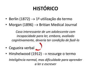 HISTÓRICO
• Berlin (1872)  1ª utilização do termo
• Morgan (1896)  Britian Medical Journal
• Cegueira verbal
• Hinshelwood (1912)  ressurge o termo
Caso interessante de um adolescente com
incapacidade para ler, embora, avaliado
cognitivamente, deveria ter condição de fazê-lo
Inteligência normal, mas dificuldade para aprender
a ler e escrever
 