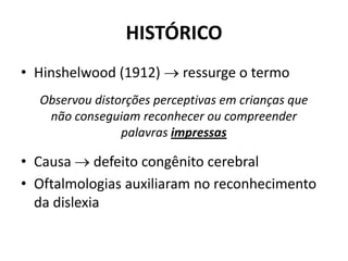 HISTÓRICO
• Hinshelwood (1912)  ressurge o termo
• Causa  defeito congênito cerebral
• Oftalmologias auxiliaram no reconhecimento
da dislexia
Observou distorções perceptivas em crianças que
não conseguiam reconhecer ou compreender
palavras impressas
 