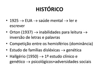 HISTÓRICO
• 1925  EUA  saúde mental  ler e
escrever
• Orton (1937)  inabilidades para leitura 
inversão de letras e palavras
• Competição entre os hemisférios (dominância)
• Estudo de famílias disléxicas  genética
• Hallgério (1950)  1º estudo clínico e
genético  psicológicos+adversidades sociais
 