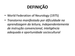 DEFINIÇÃO
• World Federation of Neurology (1975)
• Transtorno manifestado por dificuldade na
aprendizagem da leitura, independentemente
de instrução convencional, inteligência
adequada e oportunidade sociocultural
 
