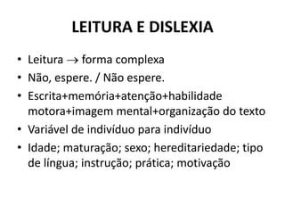 LEITURA E DISLEXIA
• Leitura  forma complexa
• Não, espere. / Não espere.
• Escrita+memória+atenção+habilidade
motora+imagem mental+organização do texto
• Variável de indivíduo para indivíduo
• Idade; maturação; sexo; hereditariedade; tipo
de língua; instrução; prática; motivação
 