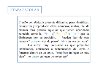 ETAPA ESCOLAR
El niño con dislexia presenta dificultad para identificar,
memorizar y reproducir letras, números, silabas, etc, de
manera más precisa aquellas que tienen apariencia
parecida como la “b – d” “p – q” u – n “ que se
distinguen por su posición. Pueden leer de esta
manera “ qerro en vez de perro” labra en vez de ladra”
Un error muy constante es que presentan
inversiones, omisiones o reiteraciones de letras o
fonemas dentro de un texto. “muy ben en lugar de muy
bien” no quero en lugar de no quiero”
 