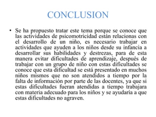 CONCLUSION
• Se ha propuesto tratar este tema porque se conoce que
las actividades de psicomotricidad están relacionas con
el desarrollo de un niño, es necesario trabajar en
actividades que ayuden a los niños desde su infancia a
desarrollar sus habilidades y destrezas, para de esta
manera evitar dificultades de aprendizaje, después de
trabajar con un grupo de niño con estas dificultades se
conoce que esta dificultad se está presentado en muchos
niños mismos que no son atendidos a tiempo por la
falta de información por parte de las docentes, ya que si
estas dificultades fueran atendidas a tiempo trabajara
con materia adecuado para los niños y se ayudaría a que
estas dificultades no agraven.
 