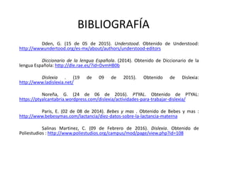 BIBLIOGRAFÍA
Dden, G. (15 de 05 de 2015). Understood. Obtenido de Understood:
http://wwwundertood.org/es-mx/about/authors/understood-editors
Diccionario de la lengua Española. (2014). Obtenido de Diccionario de la
lengua Española: http://dle.rae.es/?id=DvmHB0b
Dislexia . (19 de 09 de 2015). Obtenido de Dislexia:
http://www.ladislexia.net/
Noreña, G. (24 de 06 de 2016). PTYAL. Obtenido de PTYAL:
https://ptyalcantabria.wordpress.com/dislexia/actividades-para-trabajar-dislexia/
Paris, E. (02 de 08 de 2014). Bebes y mas . Obtenido de Bebes y mas :
http://www.bebesymas.com/lactancia/diez-datos-sobre-la-lactancia-materna
Salinas Martinez, C. (09 de Febrero de 2016). Dislexia. Obtenido de
Poliestudios : http://www.poliestudios.org/campus/mod/page/view.php?id=108
 