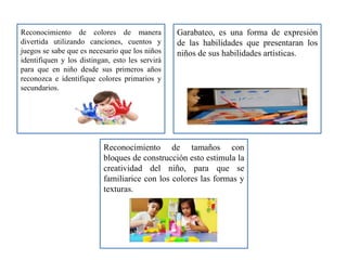 Garabateo, es una forma de expresión
de las habilidades que presentaran los
niños de sus habilidades artísticas.
Reconocimiento de colores de manera
divertida utilizando canciones, cuentos y
juegos se sabe que es necesario que los niños
identifiquen y los distingan, esto les servirá
para que en niño desde sus primeros años
reconozca e identifique colores primarios y
secundarios.
Reconocimiento de tamaños con
bloques de construcción esto estimula la
creatividad del niño, para que se
familiarice con los colores las formas y
texturas.
 
