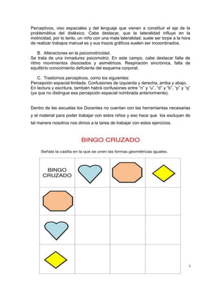 Perceptivos, viso espaciales y del lenguaje que vienen a constituir el eje de la
problemática del disléxico. Cabe destacar, que la lateralidad influye en la
motricidad, por lo tanto, un niño con una mala lateralidad, suele ser torpe a la hora
de realizar trabajos manual es y sus trazos gráficos suelen ser incoordinados.
B. Alteraciones en la psicomotricidad.
Se trata de una inmadurez psicomotriz. En este campo, cabe destacar falta de
ritmo movimientos disociados y asimétricos. Respiración sincrónica, falta de
equilibrio conocimiento deficiente del esquema corporal.
C. Trastornos perceptivos, como los siguientes:
Percepción espacial limitada. Confusiones de izquierda y derecha, arriba y abajo.
En lectura y escritura, también habrá confusiones entre “n” y “u”, “d” y “b”, “p” y “q”
(ya que no distingue esa percepción espacial nombrada anteriormente).

Dentro de las escuelas los Docentes no cuentan con las herramientas necesarias
y el material para poder trabajar con estos niños y eso hace que los excluyan de
tal manera nosotros nos dimos a la tarea de trabajar con estos ejercicios.

09

 